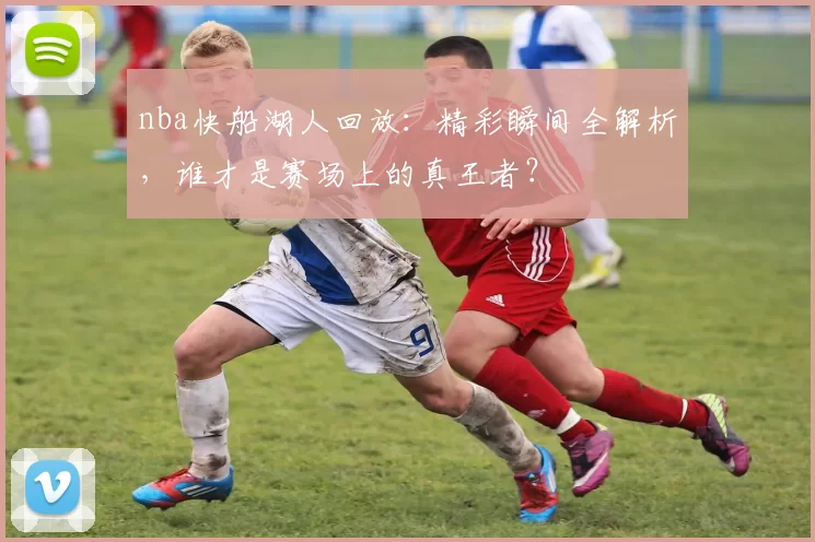 nba快船湖人回放：精彩瞬间全解析，谁才是赛场上的真王者？
