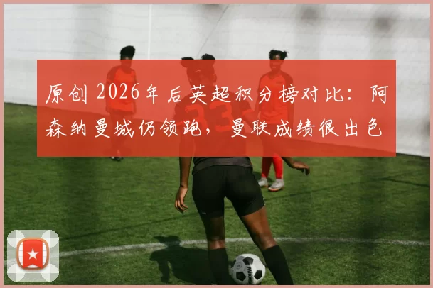 原创 2026年后英超积分榜对比:阿森纳曼城仍领跑,曼联成绩很出色