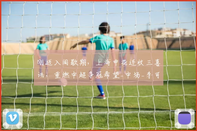 刚迈入间歇期，上海申花连收三喜讯，重燃中超争冠希望_中场_李可_密集防守
