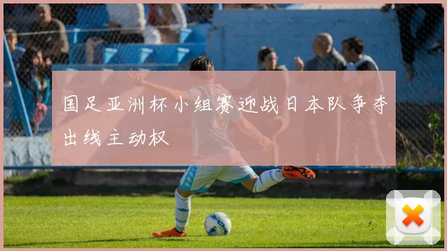 国足亚洲杯小组赛迎战日本队争夺出线主动权