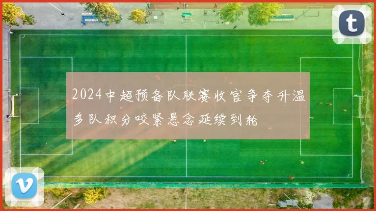 2024中超预备队联赛收官争夺升温多队积分咬紧悬念延续到轮
