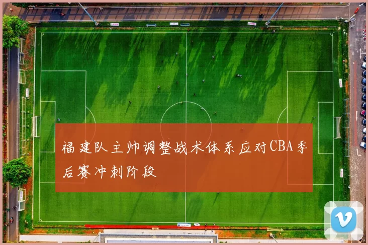 福建队主帅调整战术体系应对CBA季后赛冲刺阶段