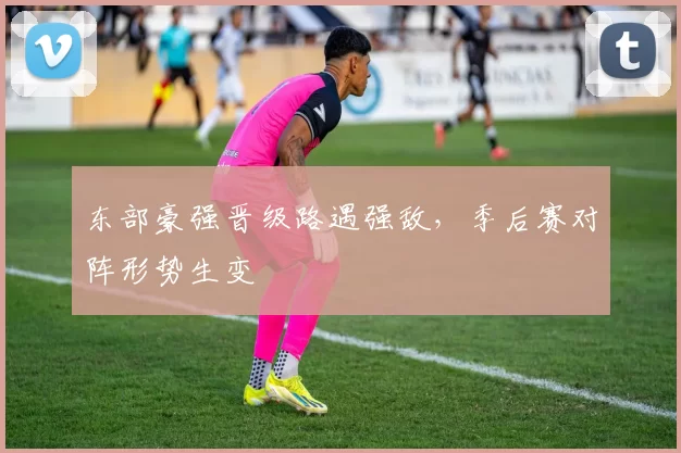 东部豪强晋级路遇强敌,季后赛对阵形势生变