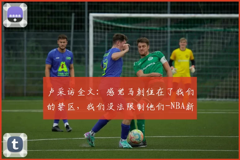 卢采访全文：感觉马刺住在了我们的禁区，我们没法限制他们-NBA新闻