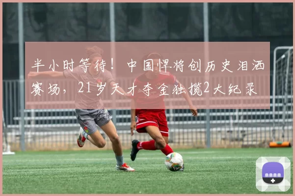 半小时等待！中国悍将创历史泪洒赛场，21岁天才夺金独揽2大纪录