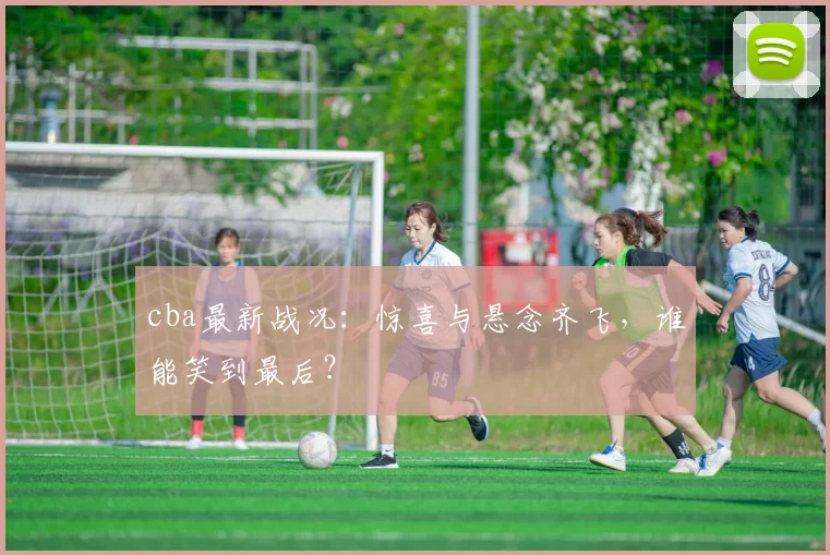 cba最新战况：惊喜与悬念齐飞，谁能笑到最后？