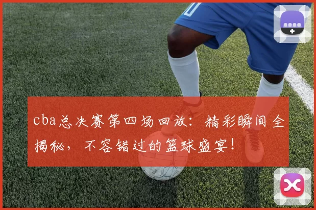 cba总决赛第四场回放：精彩瞬间全揭秘，不容错过的篮球盛宴！