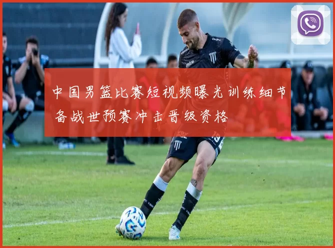 中国男篮比赛短视频曝光训练细节 备战世预赛冲击晋级资格