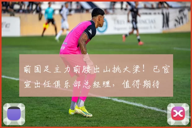 前国足主力前腰出山挑大梁！已官宣出任俱乐部总经理，值得期待