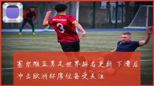 塞尔维亚男足世界排名更新 下滑后冲击欧洲杯席位备受关注