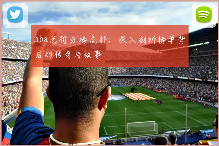 nba总得分榜虎扑：深入剖析榜单背后的传奇与故事