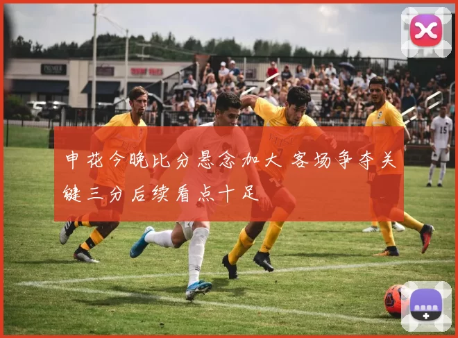 申花今晚比分悬念加大 客场争夺关键三分后续看点十足