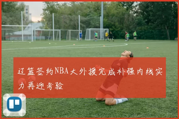 辽篮签约NBA大外援完成补强内线实力再迎考验