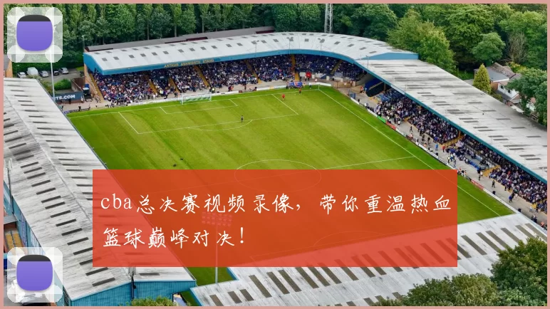 cba总决赛视频录像，带你重温热血篮球巅峰对决！