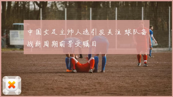 中国女足主帅人选引发关注 球队备战新周期前景受瞩目