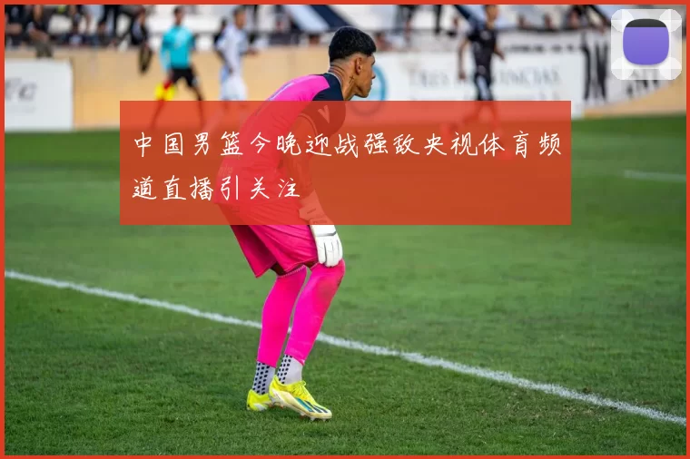 中国男篮今晚迎战强敌央视体育频道直播引关注