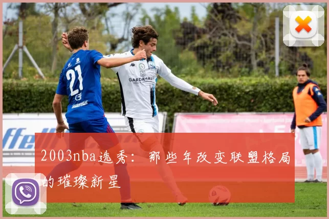 2003nba选秀:那些年改变联盟格局的璀璨新星