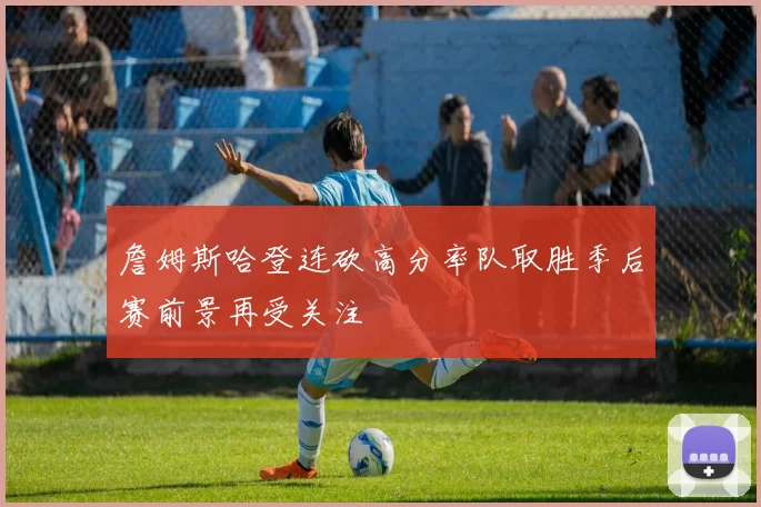 詹姆斯哈登连砍高分率队取胜季后赛前景再受关注