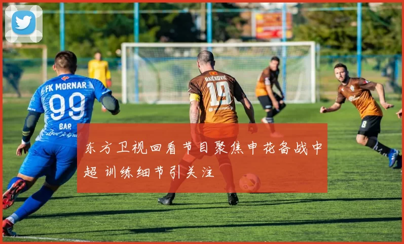 东方卫视回看节目聚焦申花备战中超 训练细节引关注
