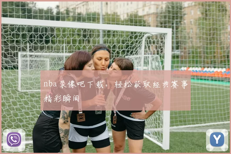 nba录像吧下载，轻松获取经典赛事精彩瞬间