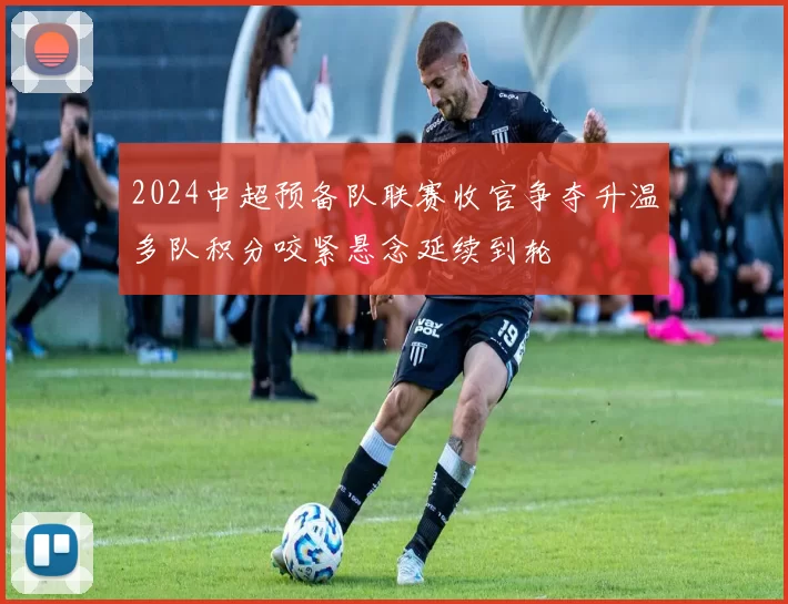 2024中超预备队联赛收官争夺升温多队积分咬紧悬念延续到轮