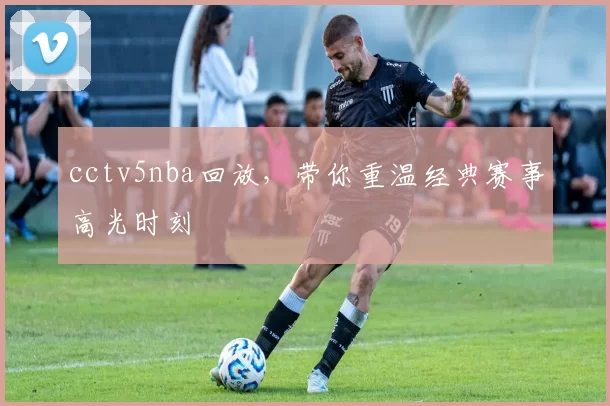cctv5nba回放，带你重温经典赛事高光时刻
