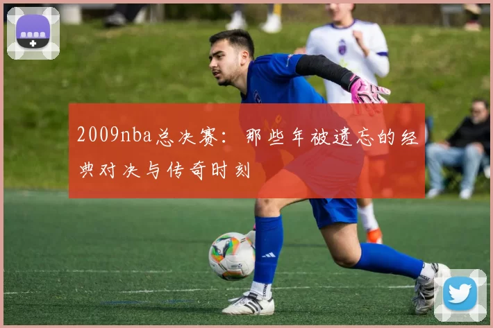2009nba总决赛:那些年被遗忘的经典对决与传奇时刻