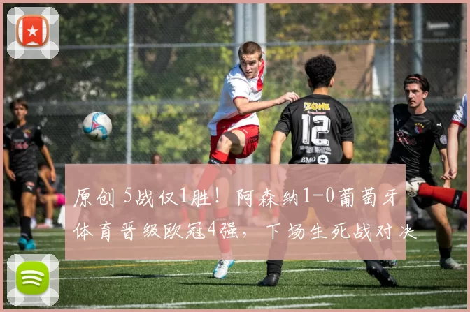 原创 5战仅1胜！阿森纳1-0葡萄牙体育晋级欧冠4强，下场生死战对决曼城