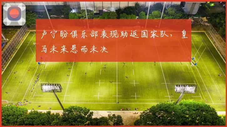 卢宁盼俱乐部表现助返国家队，皇马未来悬而未决