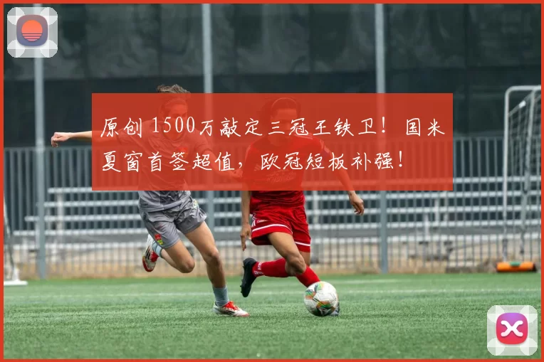 原创 1500万敲定三冠王铁卫！国米夏窗首签超值，欧冠短板补强！