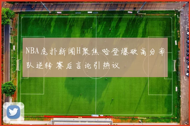 NBA虎扑新闻H聚焦 哈登爆砍高分率队逆转 赛后言论引热议