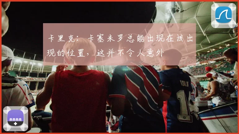 卡里克：卡塞米罗总能出现在该出现的位置，这并不令人意外