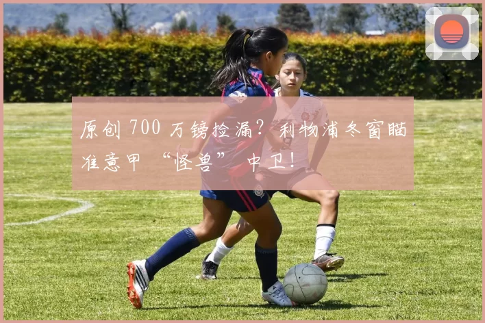 原创 700 万镑捡漏？利物浦冬窗瞄准意甲 “怪兽” 中卫！