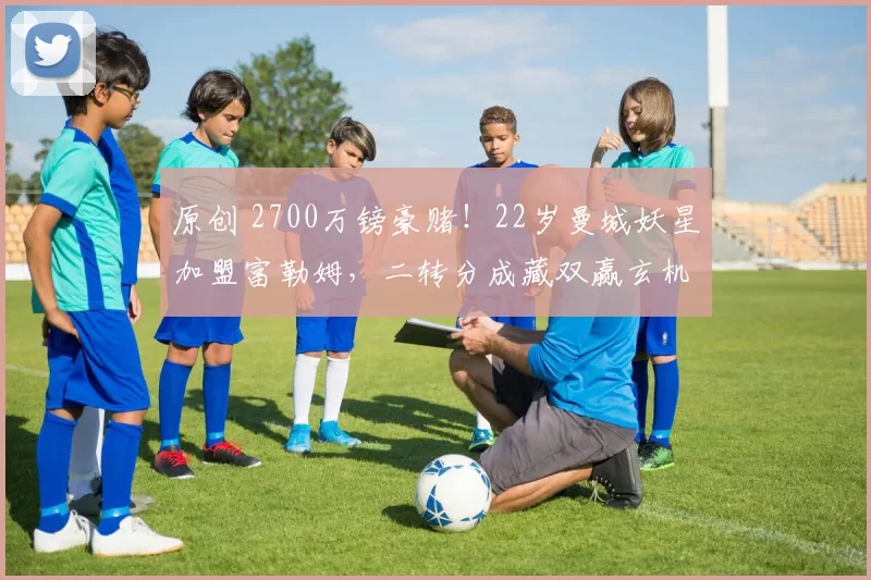 原创 2700万镑豪赌！22岁曼城妖星加盟富勒姆，二转分成藏双赢玄机？