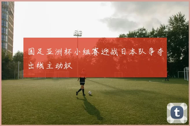 国足亚洲杯小组赛迎战日本队争夺出线主动权