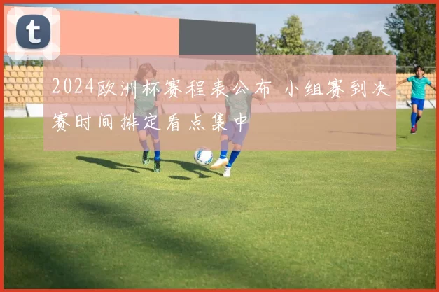 2024欧洲杯赛程表公布 小组赛到决赛时间排定看点集中