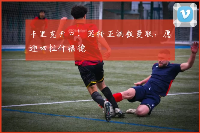 卡里克开口！若转正执教曼联，愿迎回拉什福德