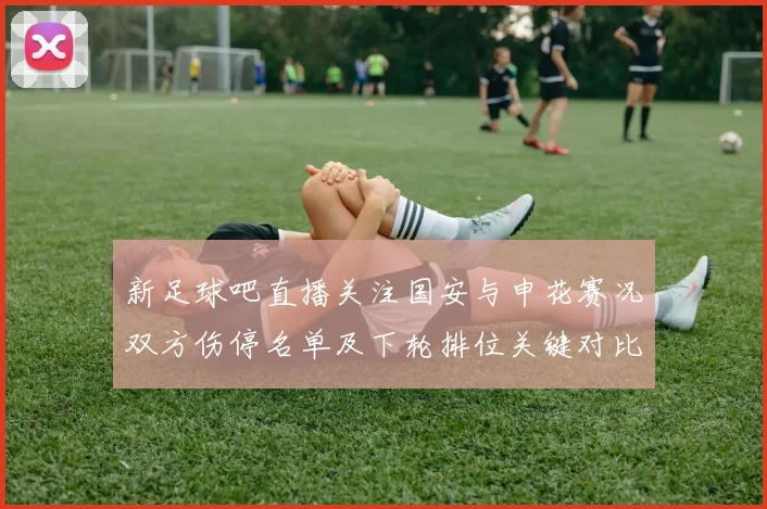 新足球吧直播关注国安与申花赛况双方伤停名单及下轮排位关键对比