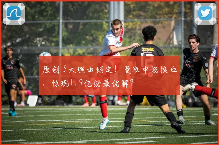 原创 5大理由锁定！曼联中场换血，惊现1.9亿镑最优解？