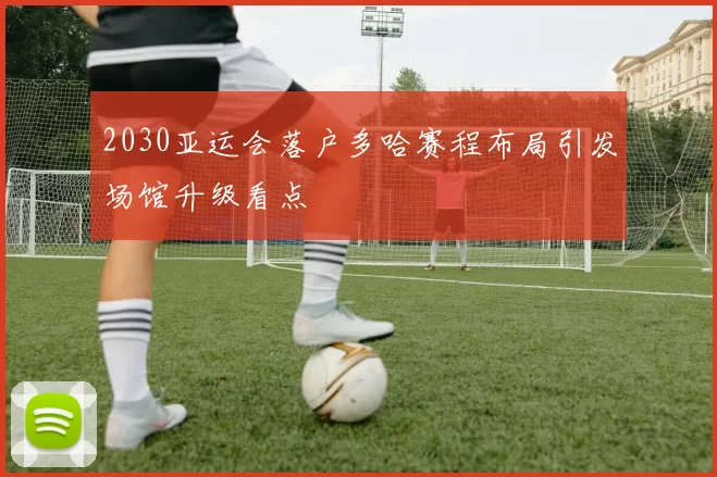 2030亚运会落户多哈赛程布局引发场馆升级看点