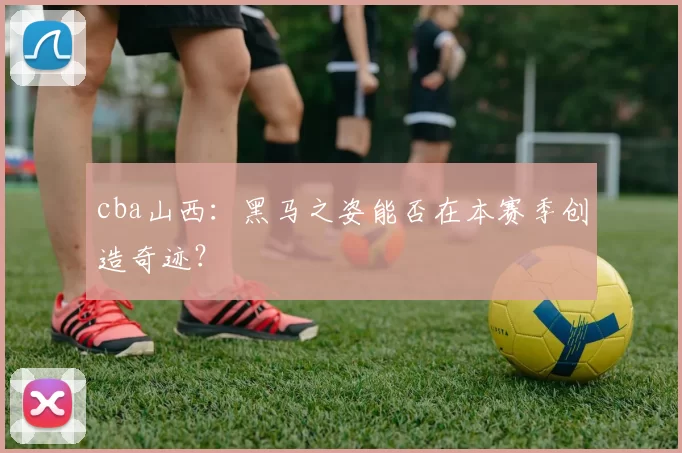 cba山西：黑马之姿能否在本赛季创造奇迹？