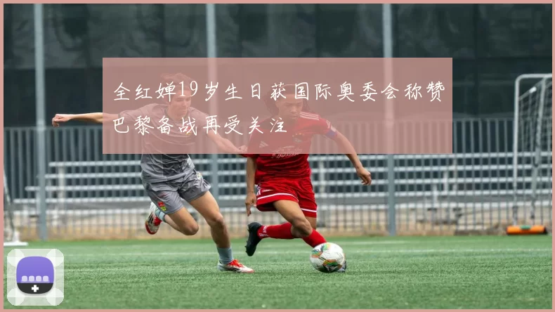 全红婵19岁生日获国际奥委会称赞巴黎备战再受关注