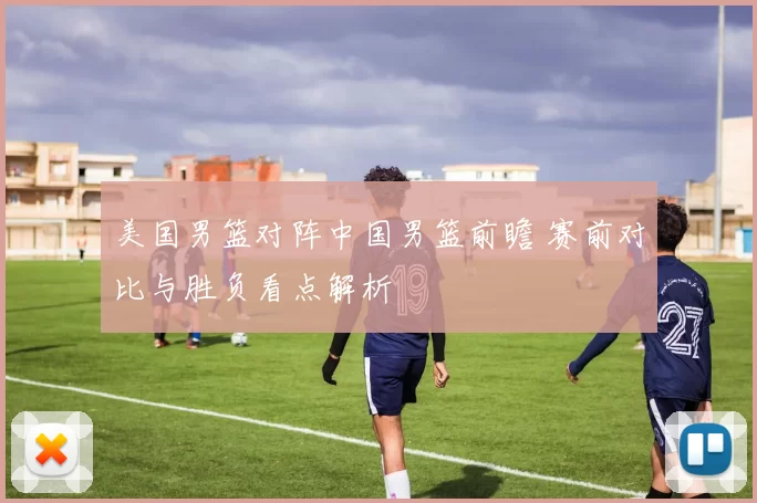 美国男篮对阵中国男篮前瞻 赛前对比与胜负看点解析