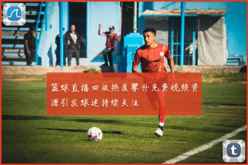 篮球直播回放热度攀升免费视频资源引发球迷持续关注