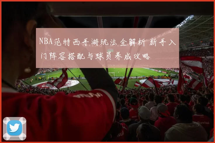 NBA范特西手游玩法全解析 新手入门阵容搭配与球员养成攻略