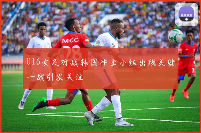 U16女足对战韩国冲击小组出线关键一战引发关注