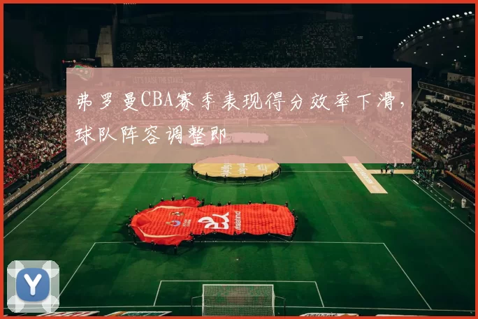 弗罗曼CBA赛季表现得分效率下滑，球队阵容调整即