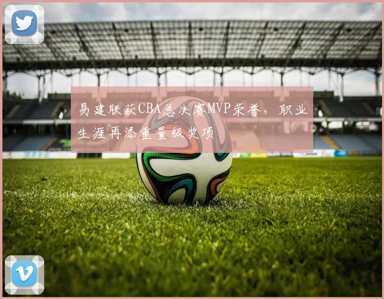 易建联获CBA总决赛MVP荣誉，职业生涯再添重量级奖项