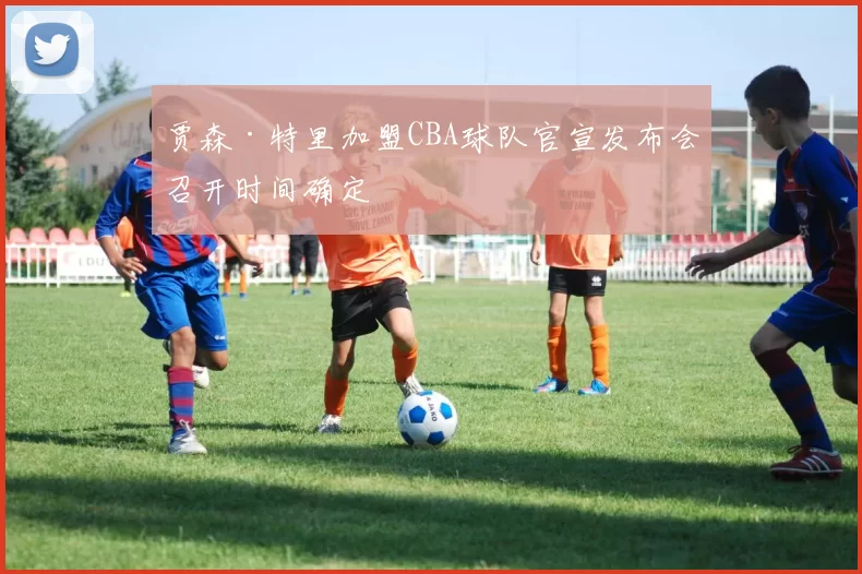 贾森·特里加盟CBA球队官宣发布会召开时间确定