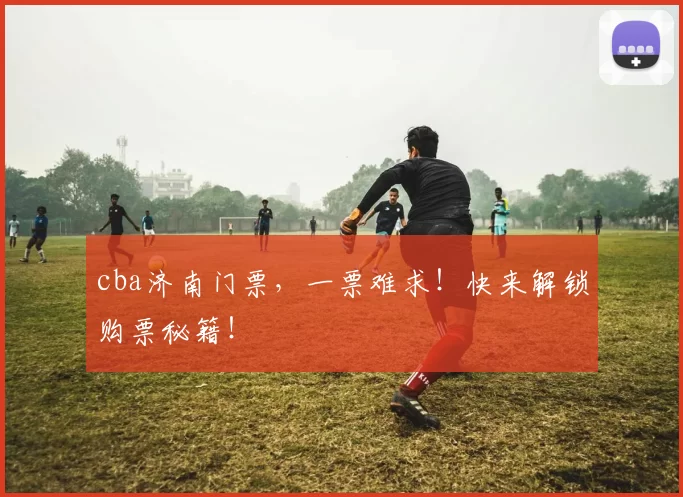 cba济南门票，一票难求！快来解锁购票秘籍！